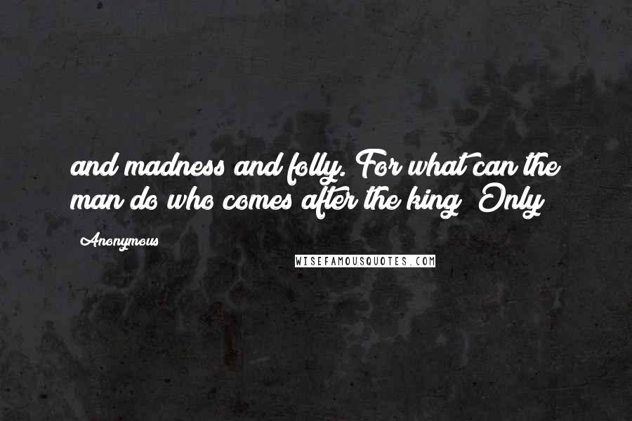 Anonymous Quotes: and madness and folly. For what can the man do who comes after the king? Only