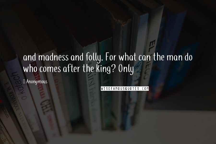 Anonymous Quotes: and madness and folly. For what can the man do who comes after the king? Only