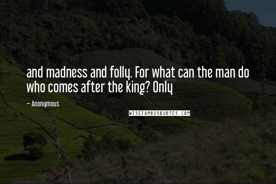 Anonymous Quotes: and madness and folly. For what can the man do who comes after the king? Only