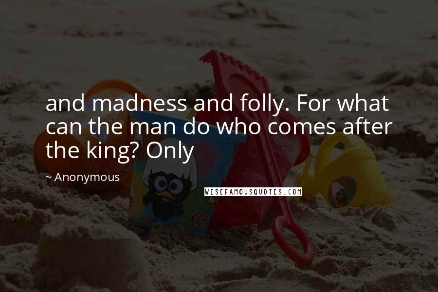 Anonymous Quotes: and madness and folly. For what can the man do who comes after the king? Only