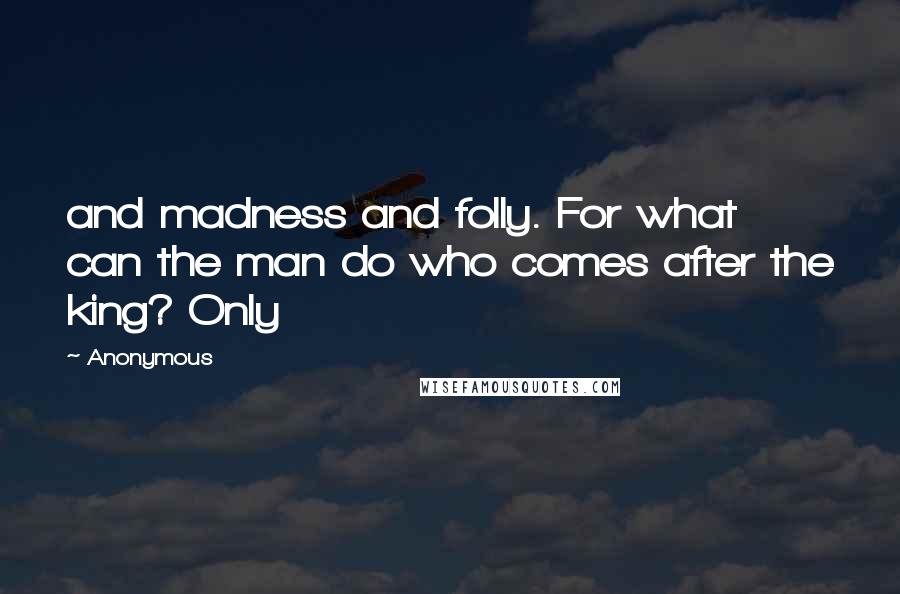 Anonymous Quotes: and madness and folly. For what can the man do who comes after the king? Only