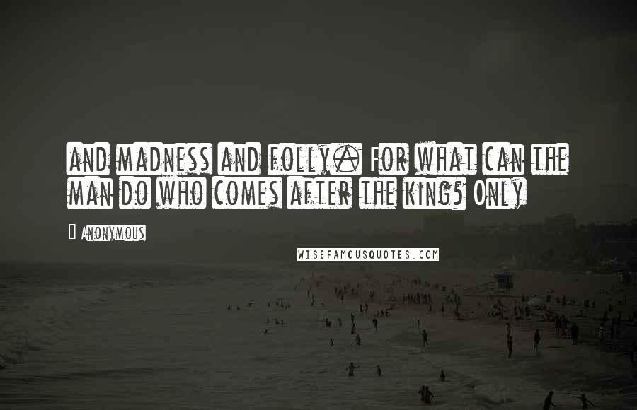 Anonymous Quotes: and madness and folly. For what can the man do who comes after the king? Only