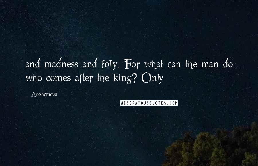 Anonymous Quotes: and madness and folly. For what can the man do who comes after the king? Only