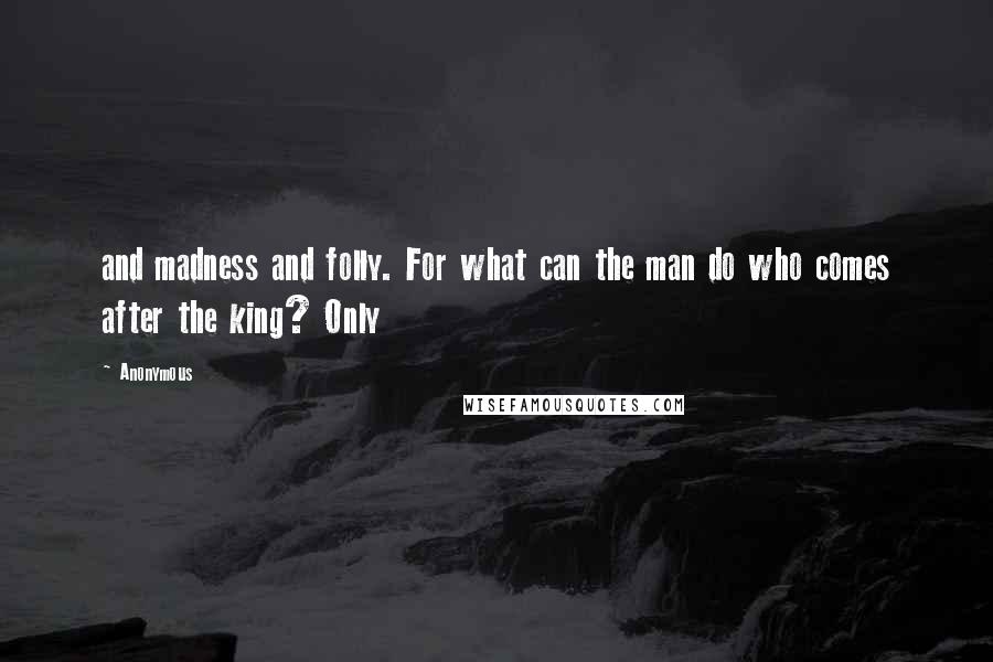 Anonymous Quotes: and madness and folly. For what can the man do who comes after the king? Only