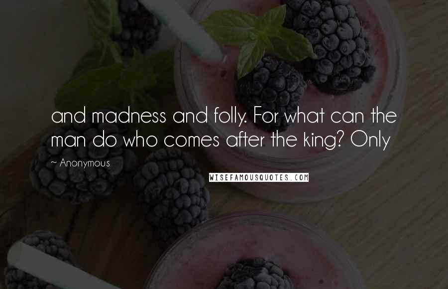 Anonymous Quotes: and madness and folly. For what can the man do who comes after the king? Only