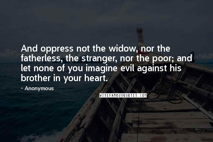 Anonymous Quotes: And oppress not the widow, nor the fatherless, the stranger, nor the poor; and let none of you imagine evil against his brother in your heart.