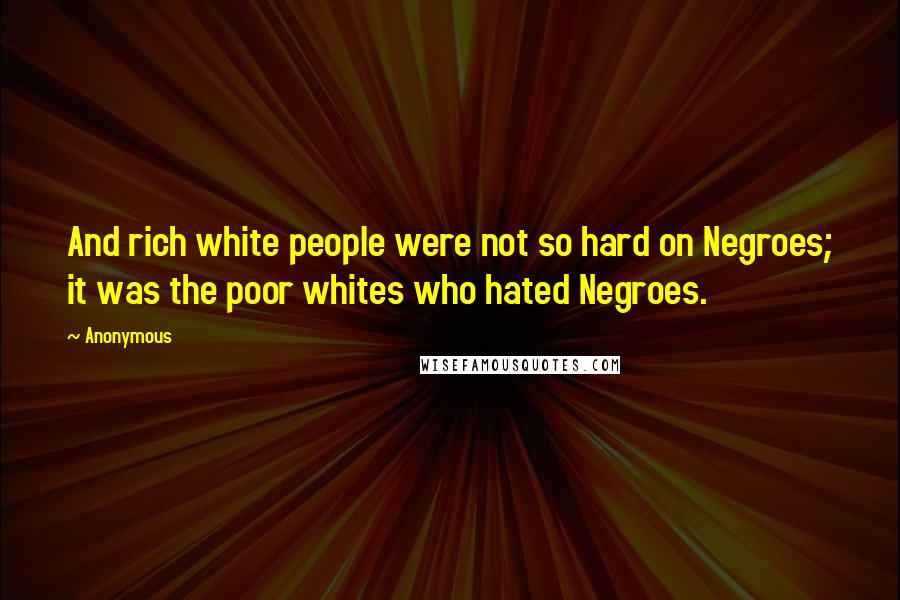 Anonymous Quotes: And rich white people were not so hard on Negroes; it was the poor whites who hated Negroes.