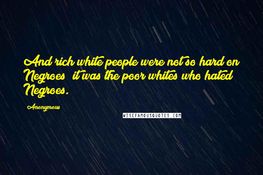 Anonymous Quotes: And rich white people were not so hard on Negroes; it was the poor whites who hated Negroes.