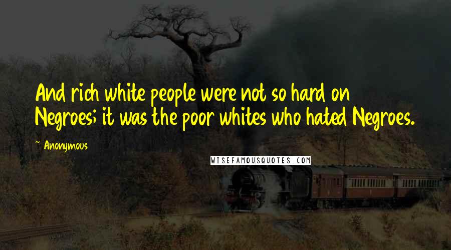 Anonymous Quotes: And rich white people were not so hard on Negroes; it was the poor whites who hated Negroes.
