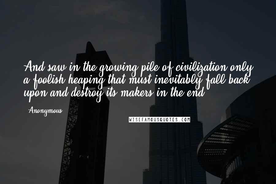 Anonymous Quotes: And saw in the growing pile of civilization only a foolish heaping that must inevitably fall back upon and destroy its makers in the end.