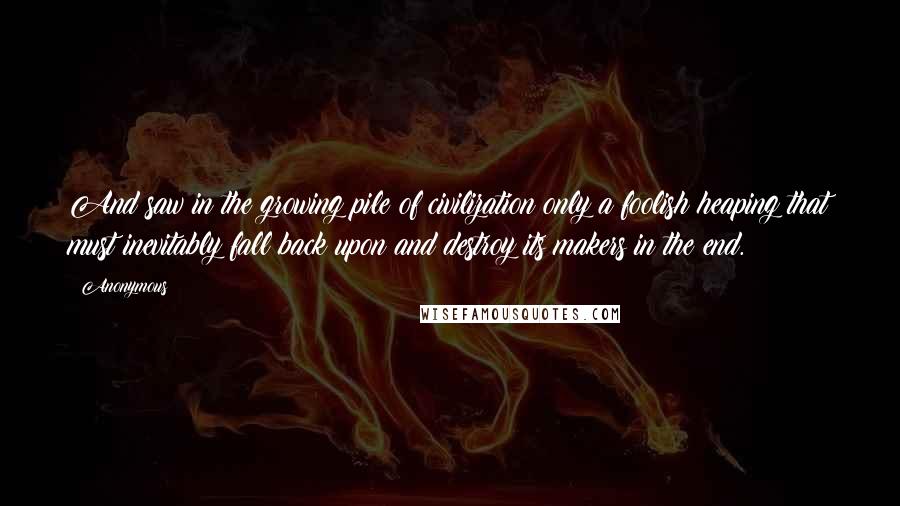 Anonymous Quotes: And saw in the growing pile of civilization only a foolish heaping that must inevitably fall back upon and destroy its makers in the end.