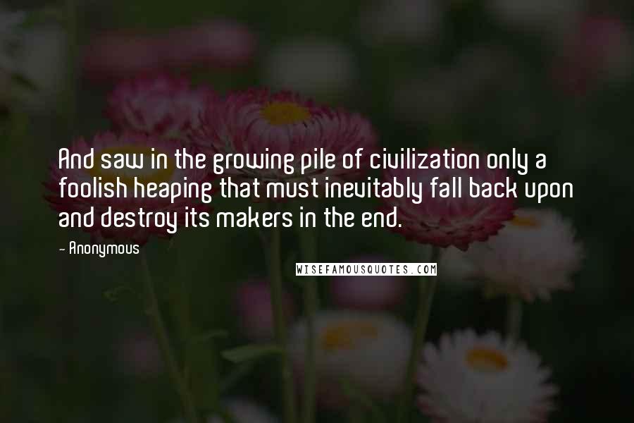 Anonymous Quotes: And saw in the growing pile of civilization only a foolish heaping that must inevitably fall back upon and destroy its makers in the end.