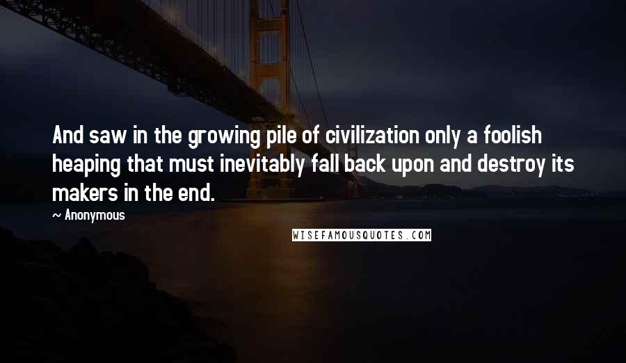 Anonymous Quotes: And saw in the growing pile of civilization only a foolish heaping that must inevitably fall back upon and destroy its makers in the end.