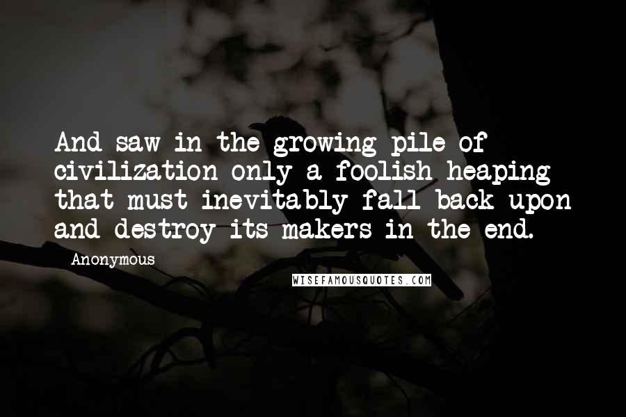 Anonymous Quotes: And saw in the growing pile of civilization only a foolish heaping that must inevitably fall back upon and destroy its makers in the end.