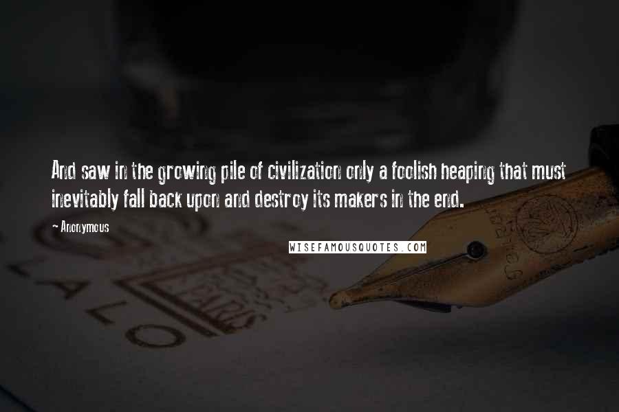 Anonymous Quotes: And saw in the growing pile of civilization only a foolish heaping that must inevitably fall back upon and destroy its makers in the end.