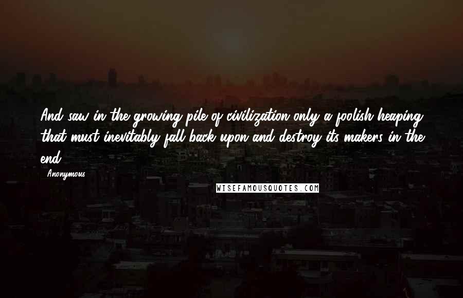 Anonymous Quotes: And saw in the growing pile of civilization only a foolish heaping that must inevitably fall back upon and destroy its makers in the end.