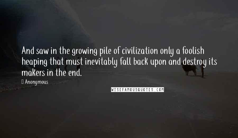 Anonymous Quotes: And saw in the growing pile of civilization only a foolish heaping that must inevitably fall back upon and destroy its makers in the end.