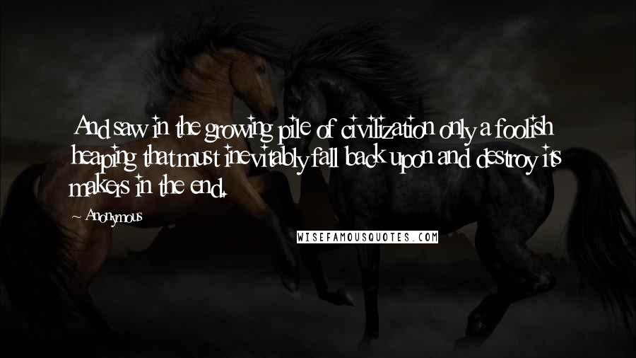 Anonymous Quotes: And saw in the growing pile of civilization only a foolish heaping that must inevitably fall back upon and destroy its makers in the end.