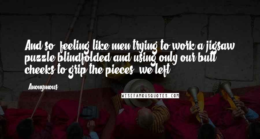 Anonymous Quotes: And so, feeling like men trying to work a jigsaw puzzle blindfolded and using only our butt cheeks to grip the pieces, we left.