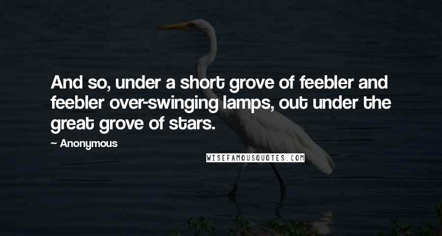 Anonymous Quotes: And so, under a short grove of feebler and feebler over-swinging lamps, out under the great grove of stars.