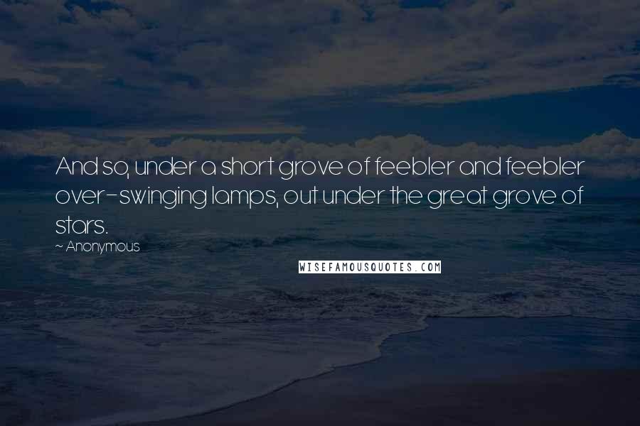 Anonymous Quotes: And so, under a short grove of feebler and feebler over-swinging lamps, out under the great grove of stars.