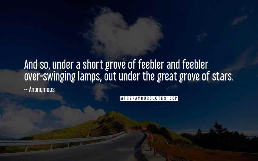 Anonymous Quotes: And so, under a short grove of feebler and feebler over-swinging lamps, out under the great grove of stars.