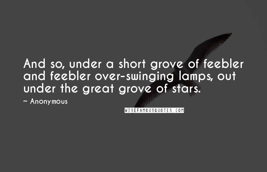 Anonymous Quotes: And so, under a short grove of feebler and feebler over-swinging lamps, out under the great grove of stars.