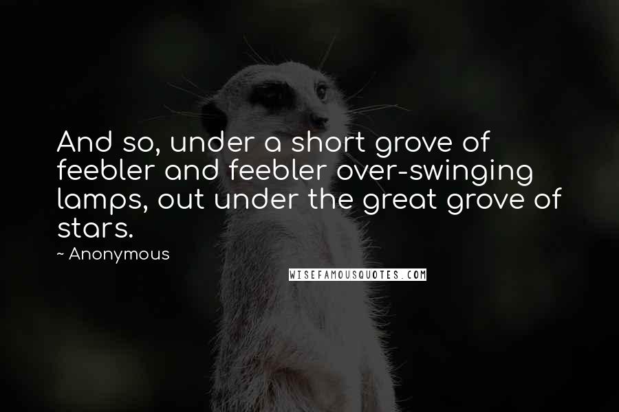 Anonymous Quotes: And so, under a short grove of feebler and feebler over-swinging lamps, out under the great grove of stars.