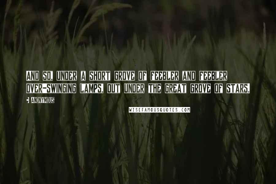 Anonymous Quotes: And so, under a short grove of feebler and feebler over-swinging lamps, out under the great grove of stars.