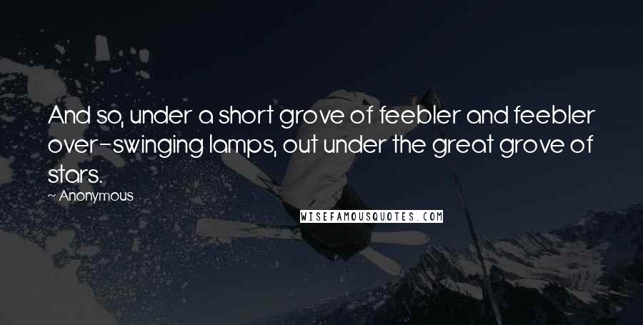 Anonymous Quotes: And so, under a short grove of feebler and feebler over-swinging lamps, out under the great grove of stars.