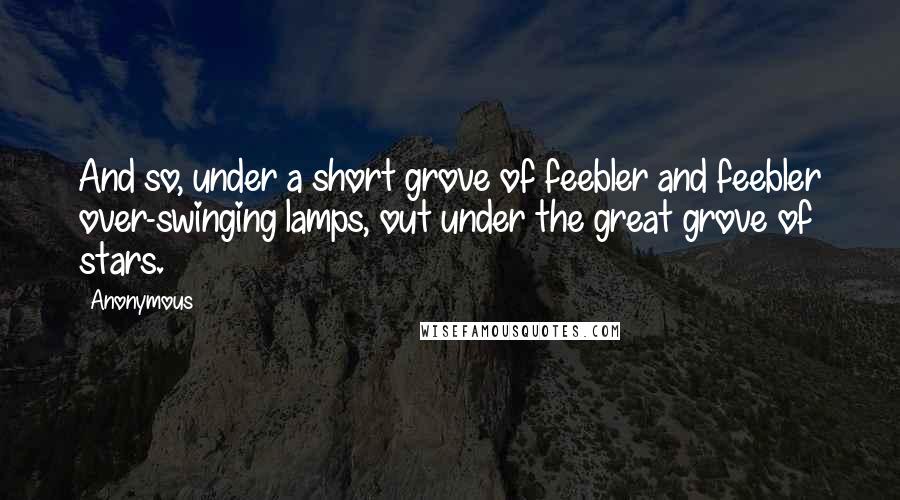 Anonymous Quotes: And so, under a short grove of feebler and feebler over-swinging lamps, out under the great grove of stars.