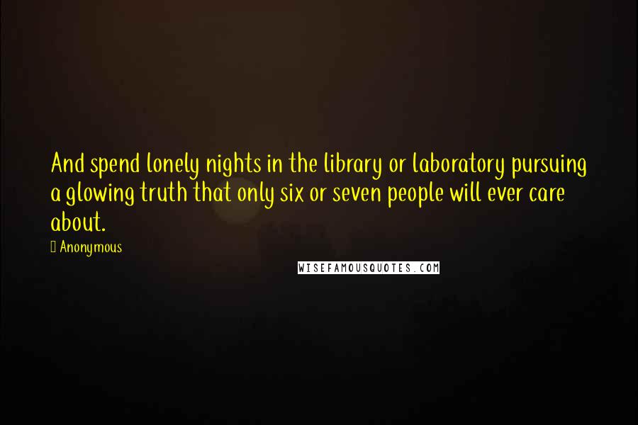 Anonymous Quotes: And spend lonely nights in the library or laboratory pursuing a glowing truth that only six or seven people will ever care about.