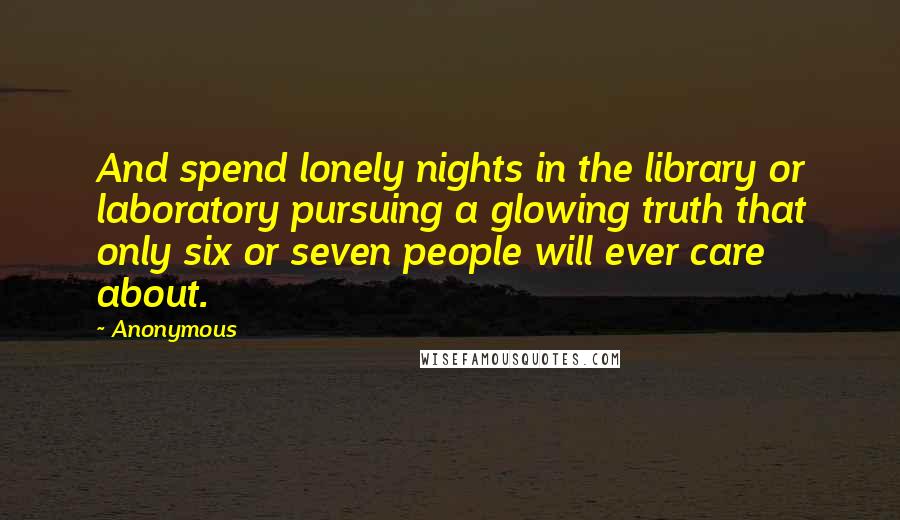 Anonymous Quotes: And spend lonely nights in the library or laboratory pursuing a glowing truth that only six or seven people will ever care about.