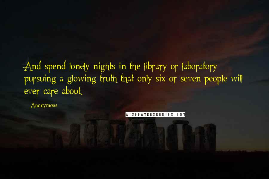 Anonymous Quotes: And spend lonely nights in the library or laboratory pursuing a glowing truth that only six or seven people will ever care about.