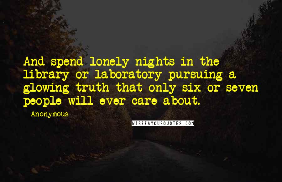 Anonymous Quotes: And spend lonely nights in the library or laboratory pursuing a glowing truth that only six or seven people will ever care about.