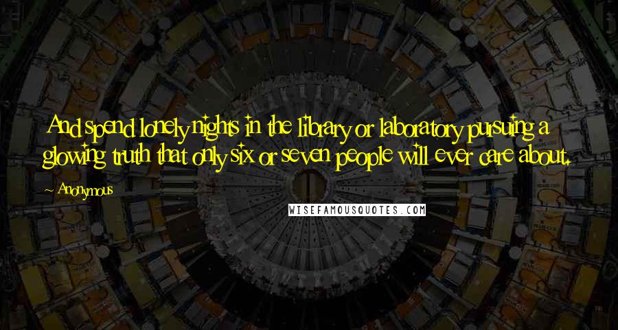 Anonymous Quotes: And spend lonely nights in the library or laboratory pursuing a glowing truth that only six or seven people will ever care about.