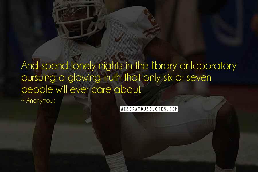 Anonymous Quotes: And spend lonely nights in the library or laboratory pursuing a glowing truth that only six or seven people will ever care about.