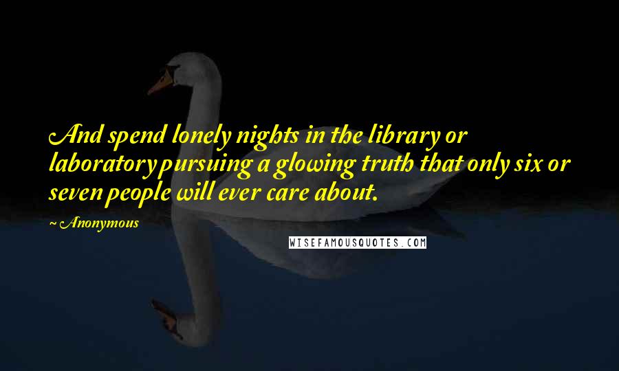 Anonymous Quotes: And spend lonely nights in the library or laboratory pursuing a glowing truth that only six or seven people will ever care about.