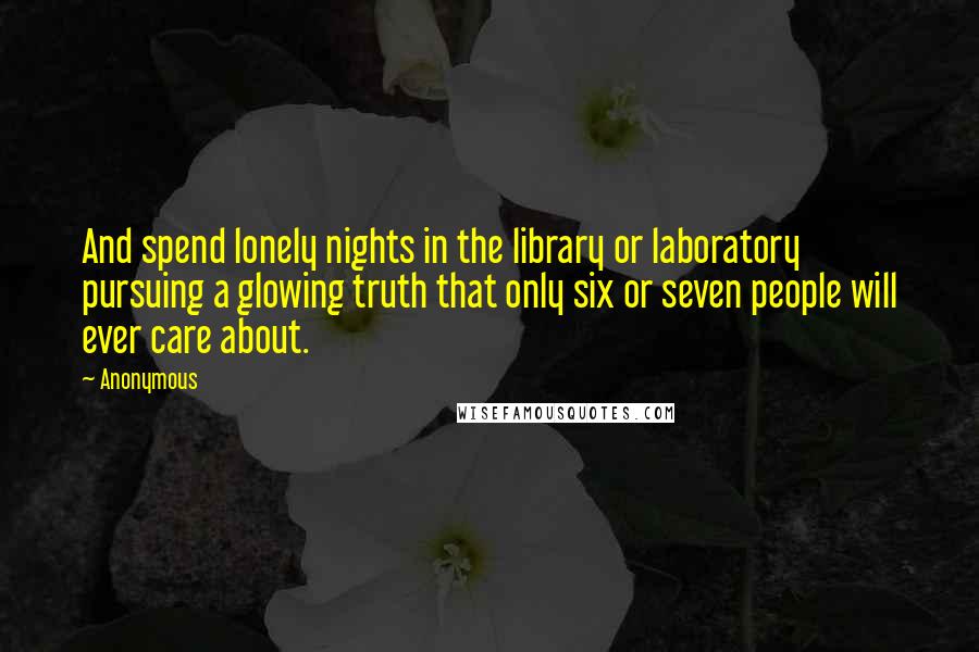 Anonymous Quotes: And spend lonely nights in the library or laboratory pursuing a glowing truth that only six or seven people will ever care about.