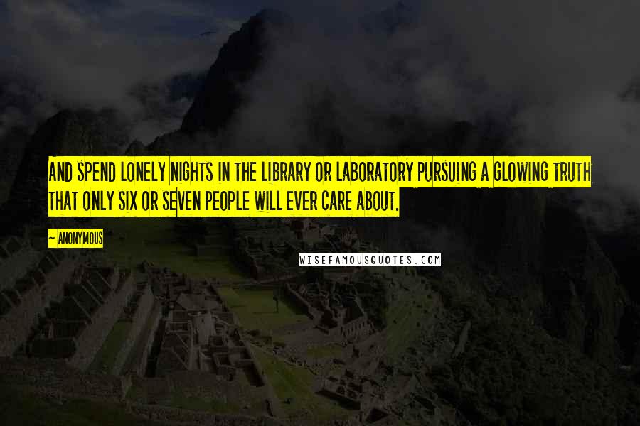 Anonymous Quotes: And spend lonely nights in the library or laboratory pursuing a glowing truth that only six or seven people will ever care about.