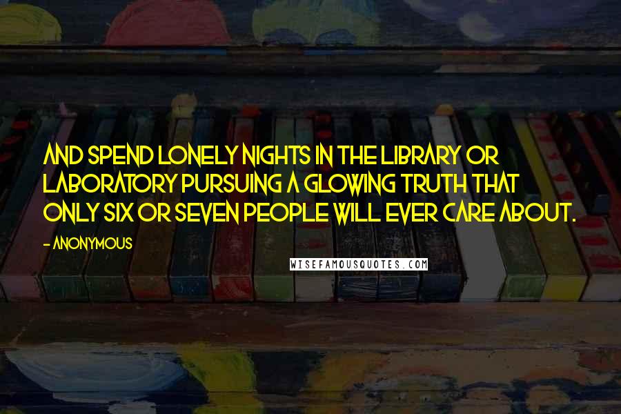Anonymous Quotes: And spend lonely nights in the library or laboratory pursuing a glowing truth that only six or seven people will ever care about.