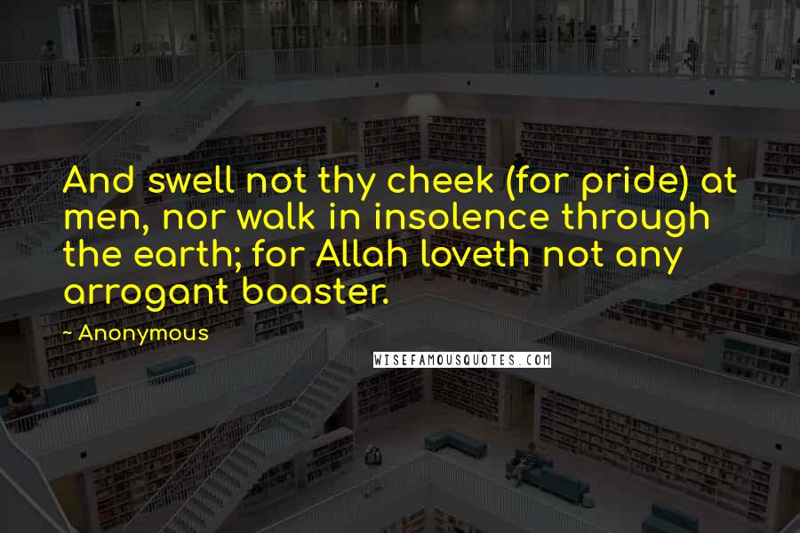 Anonymous Quotes: And swell not thy cheek (for pride) at men, nor walk in insolence through the earth; for Allah loveth not any arrogant boaster.