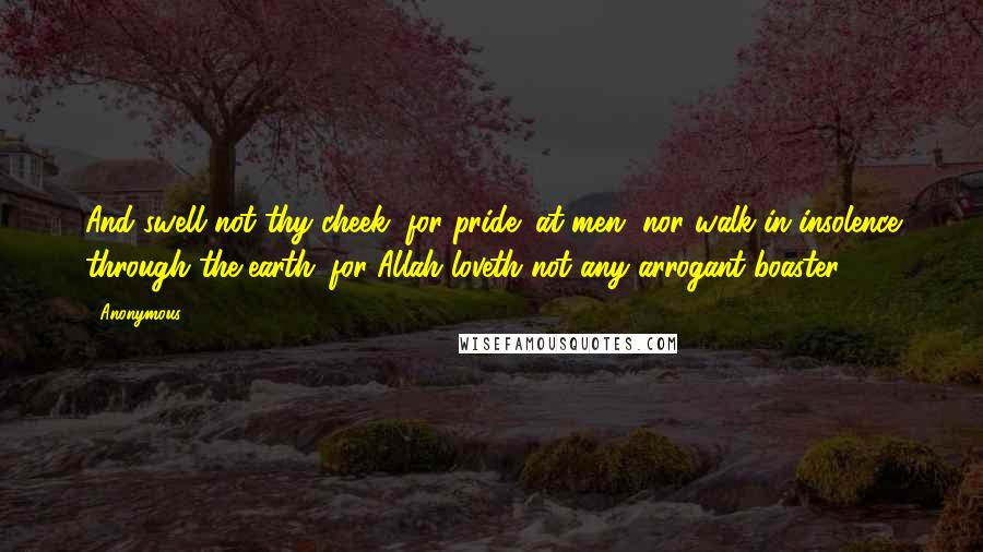 Anonymous Quotes: And swell not thy cheek (for pride) at men, nor walk in insolence through the earth; for Allah loveth not any arrogant boaster.