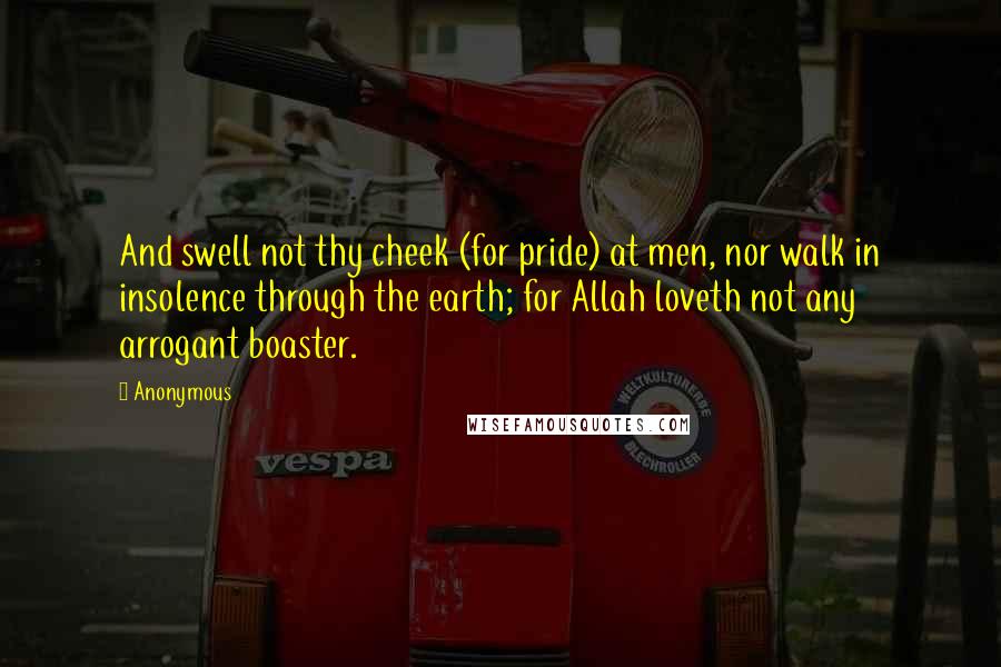 Anonymous Quotes: And swell not thy cheek (for pride) at men, nor walk in insolence through the earth; for Allah loveth not any arrogant boaster.