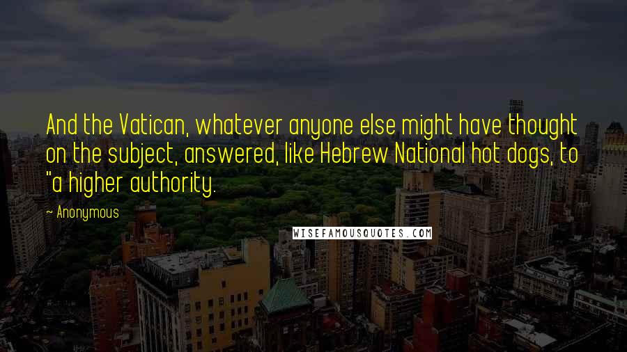 Anonymous Quotes: And the Vatican, whatever anyone else might have thought on the subject, answered, like Hebrew National hot dogs, to "a higher authority.