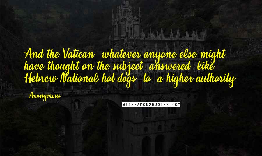 Anonymous Quotes: And the Vatican, whatever anyone else might have thought on the subject, answered, like Hebrew National hot dogs, to "a higher authority.