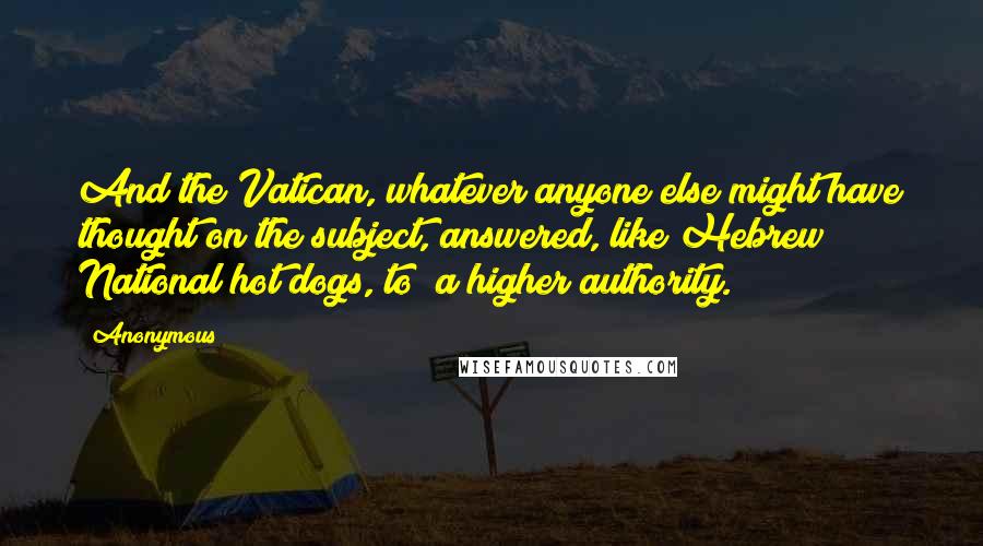 Anonymous Quotes: And the Vatican, whatever anyone else might have thought on the subject, answered, like Hebrew National hot dogs, to "a higher authority.