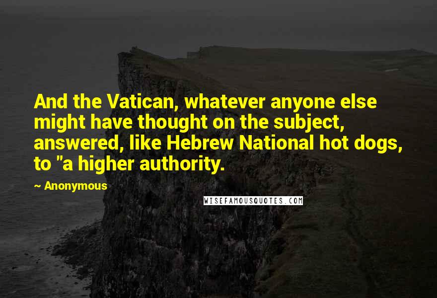 Anonymous Quotes: And the Vatican, whatever anyone else might have thought on the subject, answered, like Hebrew National hot dogs, to "a higher authority.