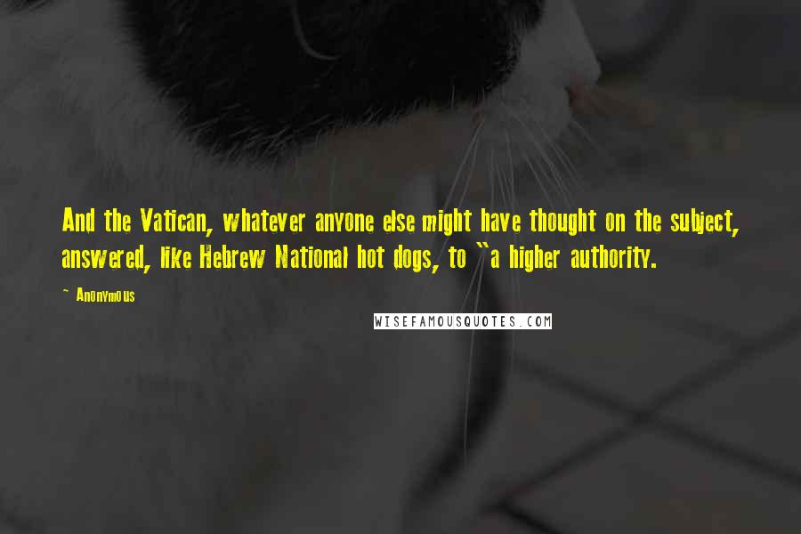 Anonymous Quotes: And the Vatican, whatever anyone else might have thought on the subject, answered, like Hebrew National hot dogs, to "a higher authority.