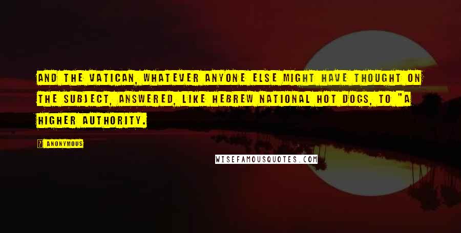 Anonymous Quotes: And the Vatican, whatever anyone else might have thought on the subject, answered, like Hebrew National hot dogs, to "a higher authority.